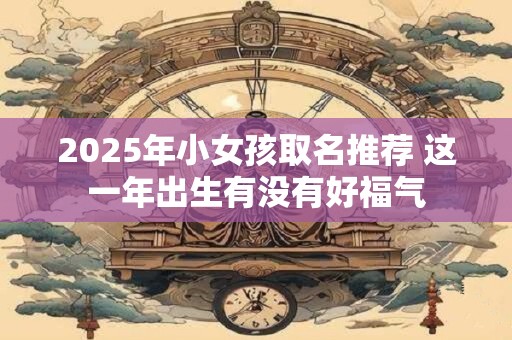 2025年小女孩取名推荐 这一年出生有没有好福气