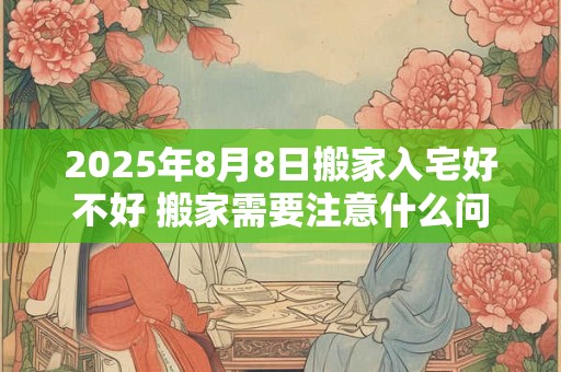 2025年8月8日搬家入宅好不好 搬家需要注意什么问题
