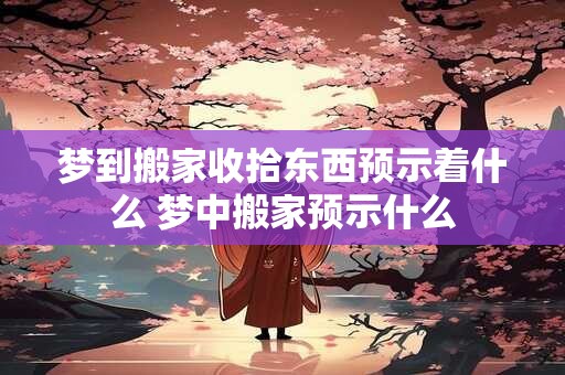 梦到搬家收拾东西预示着什么 梦中搬家预示什么