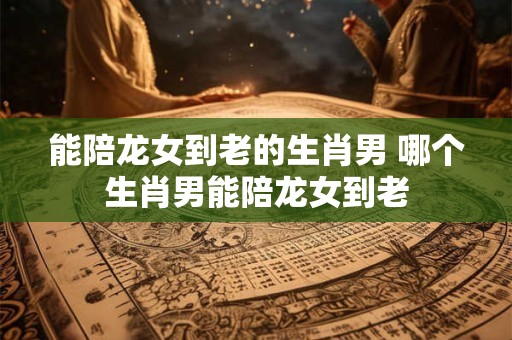 能陪龙女到老的生肖男 哪个生肖男能陪龙女到老