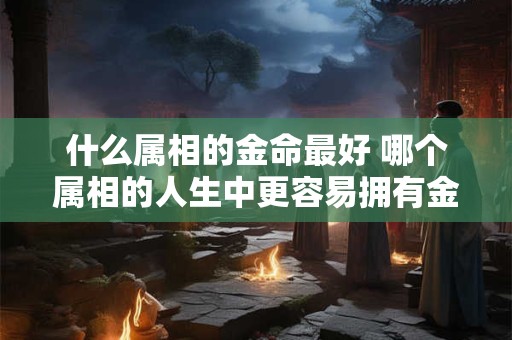 什么属相的金命最好 哪个属相的人生中更容易拥有金钱财富