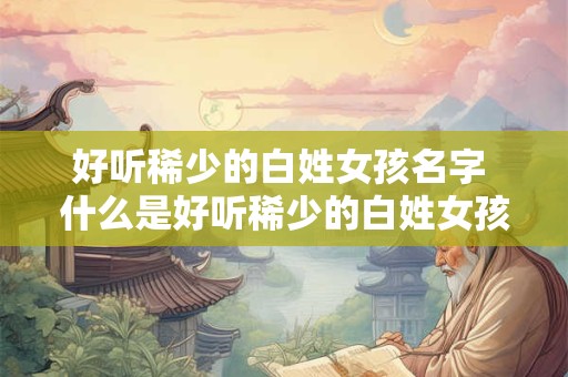 好听稀少的白姓女孩名字 什么是好听稀少的白姓女孩名字