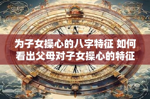 为子女操心的八字特征 如何看出父母对子女操心的特征