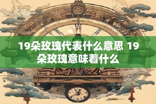 19朵玫瑰代表什么意思 19朵玫瑰意味着什么