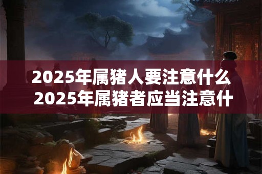 2025年属猪人要注意什么 2025年属猪者应当注意什么