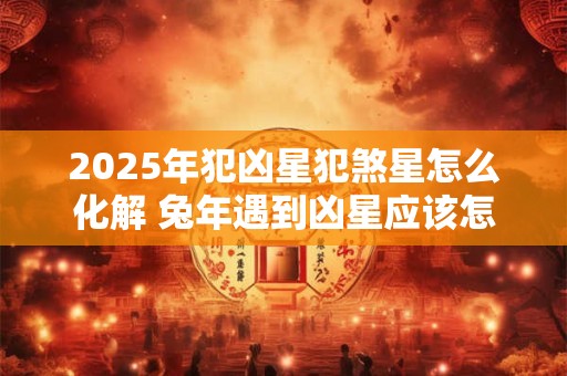 2025年犯凶星犯煞星怎么化解 兔年遇到凶星应该怎么办