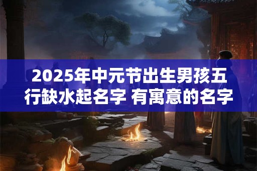2025年中元节出生男孩五行缺水起名字 有寓意的名字推荐