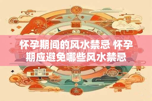 怀孕期间的风水禁忌 怀孕期应避免哪些风水禁忌
