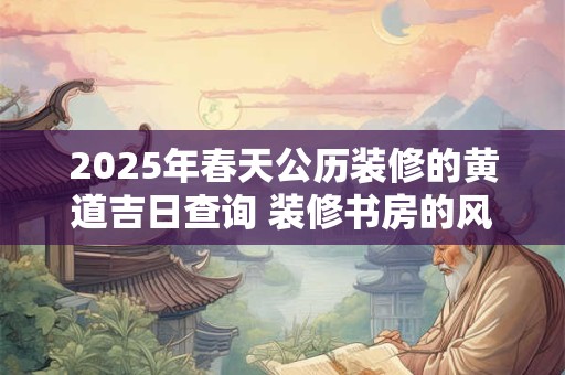 2025年春天公历装修的黄道吉日查询 装修书房的风水忌讳