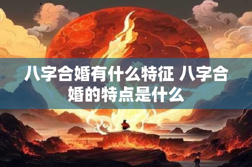 八字合婚有什么特征 八字合婚的特点是什么