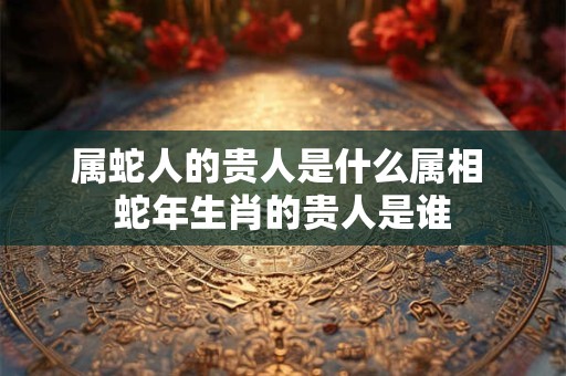 属蛇人的贵人是什么属相 蛇年生肖的贵人是谁