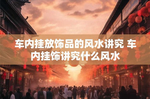 车内挂放饰品的风水讲究 车内挂饰讲究什么风水