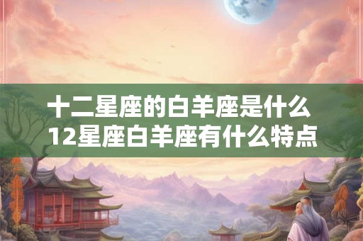 十二星座的白羊座是什么 12星座白羊座有什么特点