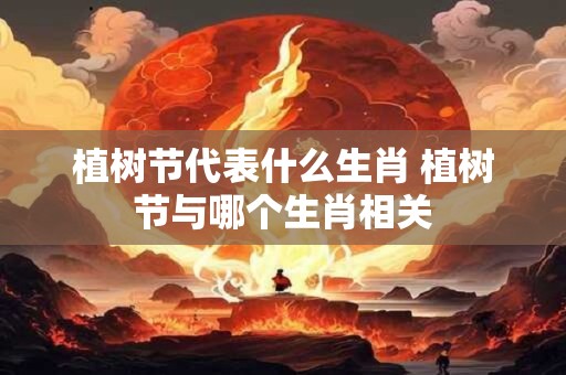 植树节代表什么生肖 植树节与哪个生肖相关
