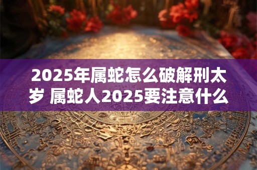 2025年属蛇怎么破解刑太岁 属蛇人2025要注意什么