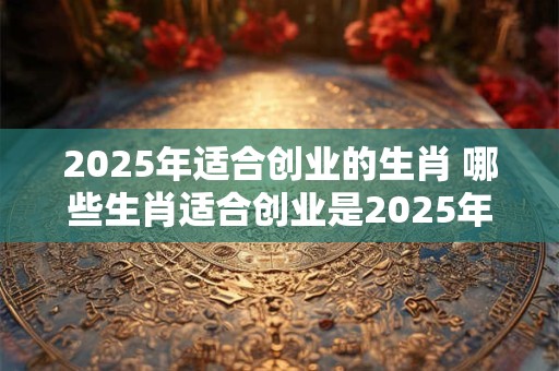 2025年适合创业的生肖 哪些生肖适合创业是2025年