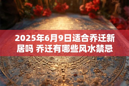 2025年6月9日适合乔迁新居吗 乔迁有哪些风水禁忌
