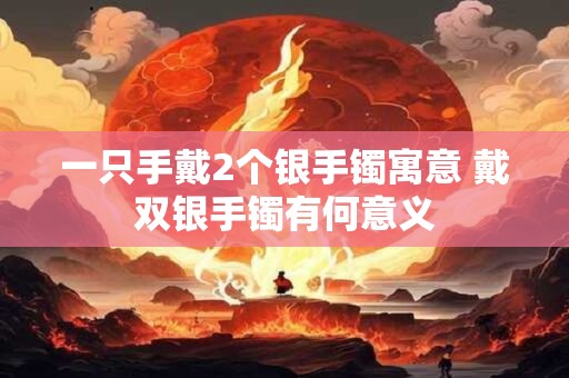 一只手戴2个银手镯寓意 戴双银手镯有何意义