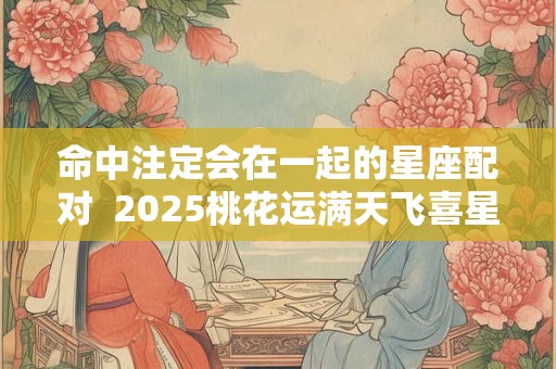 命中注定会在一起的星座配对  2025桃花运满天飞喜星座
