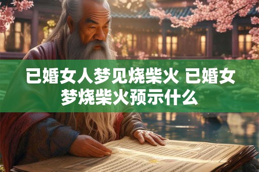 已婚女人梦见烧柴火 已婚女梦烧柴火预示什么