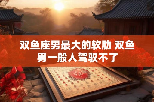 双鱼座男最大的软肋 双鱼男一般人驾驭不了