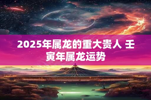 2025年属龙的重大贵人 壬寅年属龙运势
