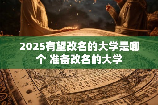 2025有望改名的大学是哪个 准备改名的大学