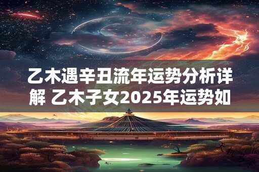乙木遇辛丑流年运势分析详解 乙木子女2025年运势如何