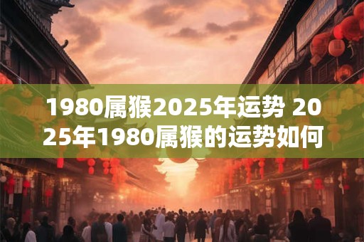 详细阅读:1980属猴2025年运势 2025年1980属猴的运势如何 1980属猴2025年运势 2025年1980属猴的运势如何