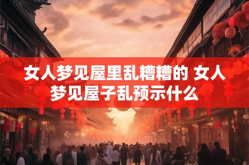 女人梦见屋里乱糟糟的 女人梦见屋子乱预示什么