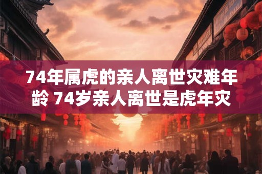 74年属虎的亲人离世灾难年龄 74岁亲人离世是虎年灾难