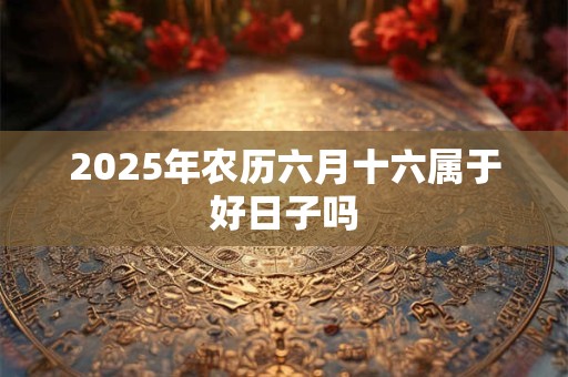 2025年农历六月十六属于好日子吗
