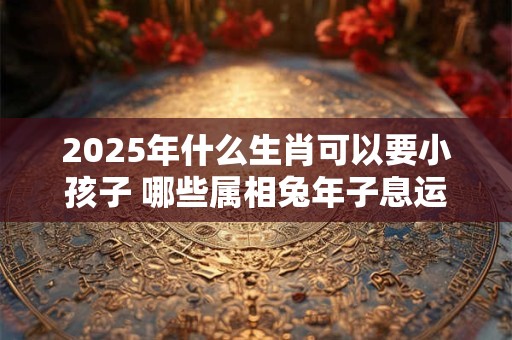 2025年什么生肖可以要小孩子 哪些属相兔年子息运旺盛