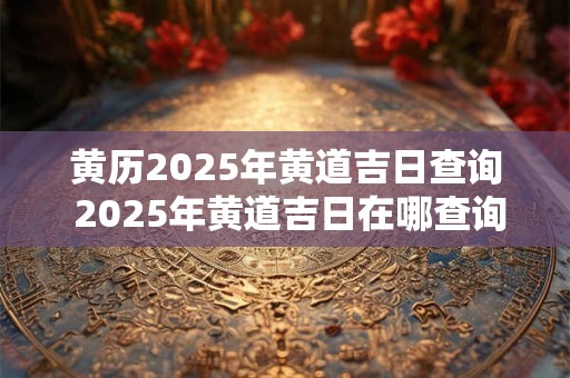 黄历2025年黄道吉日查询 2025年黄道吉日在哪查询