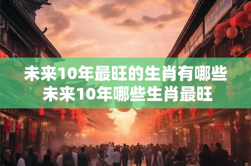 未来10年最旺的生肖有哪些 未来10年哪些生肖最旺