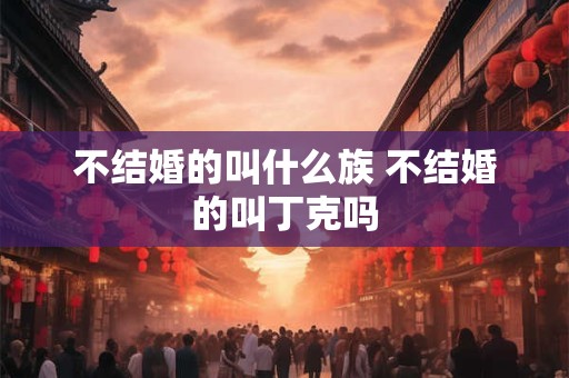 不结婚的叫什么族 不结婚的叫丁克吗