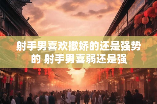 射手男喜欢撒娇的还是强势的 射手男喜弱还是强