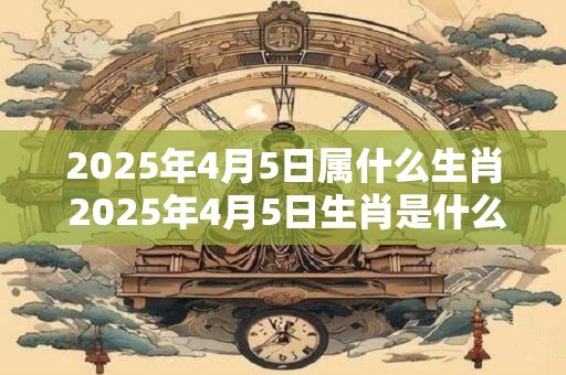 2025年4月5日属什么生肖 2025年4月5日生肖是什么