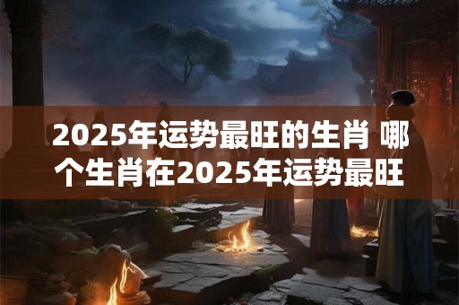 2025年运势最旺的生肖 哪个生肖在2025年运势最旺