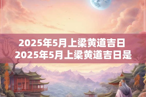 2025年5月上梁黄道吉日 2025年5月上梁黄道吉日是什么时候