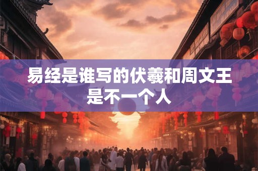 易经是谁写的伏羲和周文王是不一个人