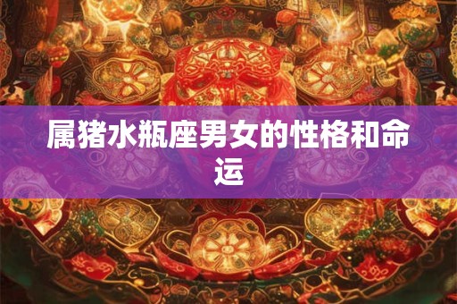 属猪水瓶座男女的性格和命运 属猪水瓶座男女的性格和命运