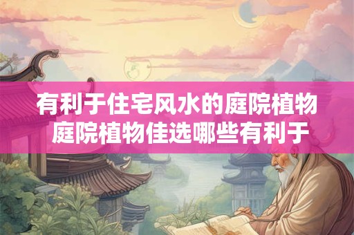有利于住宅风水的庭院植物 庭院植物佳选哪些有利于住宅风水