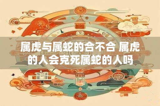 属虎与属蛇的合不合 属虎的人会克死属蛇的人吗