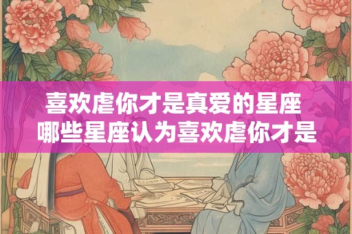喜欢虐你才是真爱的星座 哪些星座认为喜欢虐你才是真爱