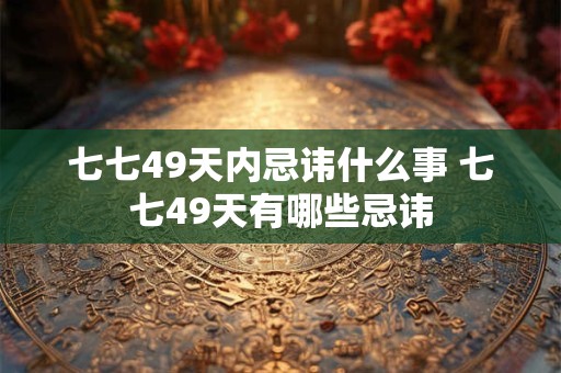 七七49天内忌讳什么事 七七49天有哪些忌讳