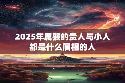 2025年属猴的贵人与小人都是什么属相的人