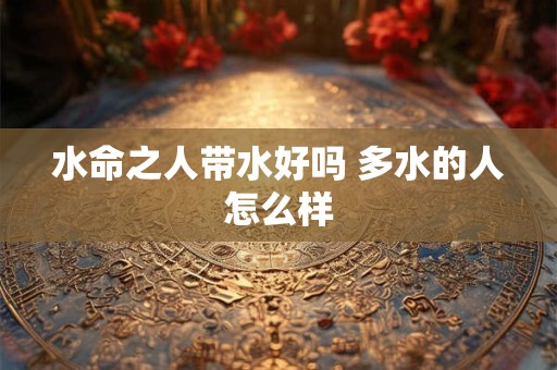 水命之人带水好吗 多水的人怎么样