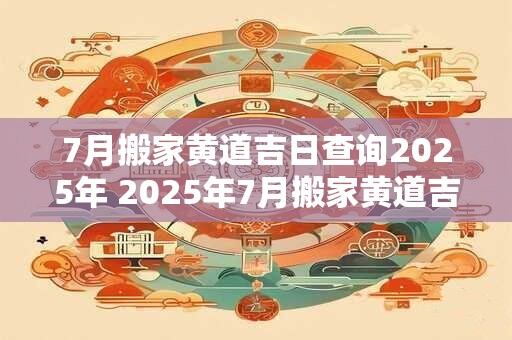 7月搬家黄道吉日查询2025年 2025年7月搬家黄道吉日查询