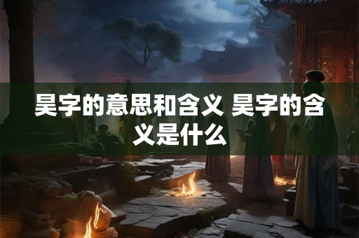 昊字的意思和含义 昊字的含义是什么